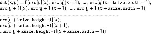 \begin{array}{l} \texttt{dst} (x,y) = F(  \texttt{src} [y](x), \; \texttt{src} [y](x+1), \; ..., \; \texttt{src} [y](x+ \texttt{ksize.width} -1),  \\ \texttt{src} [y+1](x), \; \texttt{src} [y+1](x+1), \; ..., \; \texttt{src} [y+1](x+ \texttt{ksize.width} -1),  \\ .........................................................................................  \\ \texttt{src} [y+ \texttt{ksize.height-1} ](x), \\ \texttt{src} [y+ \texttt{ksize.height-1} ](x+1), \\ ...
   \texttt{src} [y+ \texttt{ksize.height-1} ](x+ \texttt{ksize.width} -1))
   \end{array}