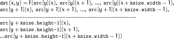 \begin{array}{l} \texttt{dst} (x,y) = F(  \texttt{src} [y](x), \; \texttt{src} [y](x+1), \; ..., \; \texttt{src} [y](x+ \texttt{ksize.width} -1),  \\ \texttt{src} [y+1](x), \; \texttt{src} [y+1](x+1), \; ..., \; \texttt{src} [y+1](x+ \texttt{ksize.width} -1),  \\ .........................................................................................  \\ \texttt{src} [y+ \texttt{ksize.height-1} ](x), \\ \texttt{src} [y+ \texttt{ksize.height-1} ](x+1), \\ ...
   \texttt{src} [y+ \texttt{ksize.height-1} ](x+ \texttt{ksize.width} -1))
   \end{array}