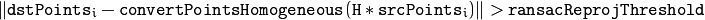 \| \texttt{dstPoints} _i -  \texttt{convertPointsHomogeneous} ( \texttt{H} * \texttt{srcPoints} _i) \|  >  \texttt{ransacReprojThreshold}