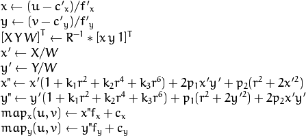 \begin{array}{l} x  \leftarrow (u - {c'}_x)/{f'}_x  \\ y  \leftarrow (v - {c'}_y)/{f'}_y  \\{[X\,Y\,W]} ^T  \leftarrow R^{-1}*[x \, y \, 1]^T  \\ x'  \leftarrow X/W  \\ y'  \leftarrow Y/W  \\ x"  \leftarrow x' (1 + k_1 r^2 + k_2 r^4 + k_3 r^6) + 2p_1 x' y' + p_2(r^2 + 2 x'^2)  \\ y"  \leftarrow y' (1 + k_1 r^2 + k_2 r^4 + k_3 r^6) + p_1 (r^2 + 2 y'^2) + 2 p_2 x' y'  \\ map_x(u,v)  \leftarrow x" f_x + c_x  \\ map_y(u,v)  \leftarrow y" f_y + c_y \end{array}