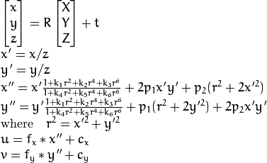 \begin{array}{l} \vecthree{x}{y}{z} = R  \vecthree{X}{Y}{Z} + t \\ x' = x/z \\ y' = y/z \\ x'' = x'  \frac{1 + k_1 r^2 + k_2 r^4 + k_3 r^6}{1 + k_4 r^2 + k_5 r^4 + k_6 r^6} + 2 p_1 x' y' + p_2(r^2 + 2 x'^2)  \\ y'' = y'  \frac{1 + k_1 r^2 + k_2 r^4 + k_3 r^6}{1 + k_4 r^2 + k_5 r^4 + k_6 r^6} + p_1 (r^2 + 2 y'^2) + 2 p_2 x' y'  \\ \text{where} \quad r^2 = x'^2 + y'^2  \\ u = f_x*x'' + c_x \\ v = f_y*y'' + c_y \end{array}