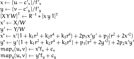 \begin{array}{l} x  \leftarrow (u - {c'}_x)/{f'}_x  \\ y  \leftarrow (v - {c'}_y)/{f'}_y  \\{[X\,Y\,W]} ^T  \leftarrow R^{-1}*[x \, y \, 1]^T  \\ x'  \leftarrow X/W  \\ y'  \leftarrow Y/W  \\ x"  \leftarrow x' (1 + k_1 r^2 + k_2 r^4 + k_3 r^6) + 2p_1 x' y' + p_2(r^2 + 2 x'^2)  \\ y"  \leftarrow y' (1 + k_1 r^2 + k_2 r^4 + k_3 r^6) + p_1 (r^2 + 2 y'^2) + 2 p_2 x' y'  \\ map_x(u,v)  \leftarrow x" f_x + c_x  \\ map_y(u,v)  \leftarrow y" f_y + c_y \end{array}