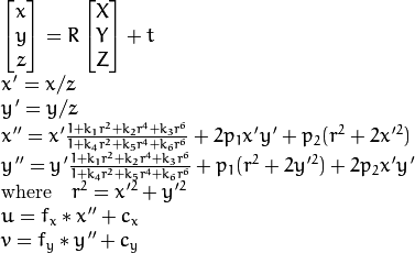 \begin{array}{l} \vecthree{x}{y}{z} = R  \vecthree{X}{Y}{Z} + t \\ x' = x/z \\ y' = y/z \\ x'' = x'  \frac{1 + k_1 r^2 + k_2 r^4 + k_3 r^6}{1 + k_4 r^2 + k_5 r^4 + k_6 r^6} + 2 p_1 x' y' + p_2(r^2 + 2 x'^2)  \\ y'' = y'  \frac{1 + k_1 r^2 + k_2 r^4 + k_3 r^6}{1 + k_4 r^2 + k_5 r^4 + k_6 r^6} + p_1 (r^2 + 2 y'^2) + 2 p_2 x' y'  \\ \text{where} \quad r^2 = x'^2 + y'^2  \\ u = f_x*x'' + c_x \\ v = f_y*y'' + c_y \end{array}
