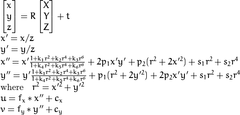 \begin{array}{l} \vecthree{x}{y}{z} = R  \vecthree{X}{Y}{Z} + t \\ x' = x/z \\ y' = y/z \\ x'' = x'  \frac{1 + k_1 r^2 + k_2 r^4 + k_3 r^6}{1 + k_4 r^2 + k_5 r^4 + k_6 r^6} + 2 p_1 x' y' + p_2(r^2 + 2 x'^2) + s_1 r^2 + s_2 r^4 \\ y'' = y'  \frac{1 + k_1 r^2 + k_2 r^4 + k_3 r^6}{1 + k_4 r^2 + k_5 r^4 + k_6 r^6} + p_1 (r^2 + 2 y'^2) + 2 p_2 x' y' + s_1 r^2 + s_2 r^4 \\ \text{where} \quad r^2 = x'^2 + y'^2  \\ u = f_x*x'' + c_x \\ v = f_y*y'' + c_y \end{array}